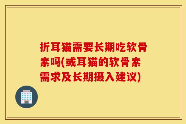 折耳猫需要长期吃软骨素吗(或耳猫的软骨素需求及长期摄入建议)