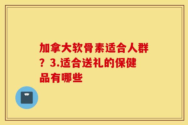 加拿大软骨素适合人群？3.适合送礼的保健品有哪些