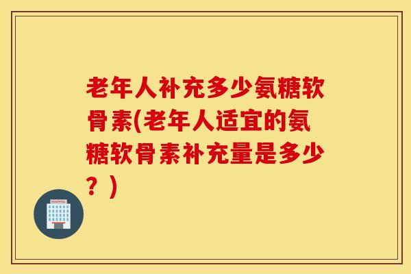 老年人补充多少氨糖软骨素(老年人适宜的氨糖软骨素补充量是多少？)