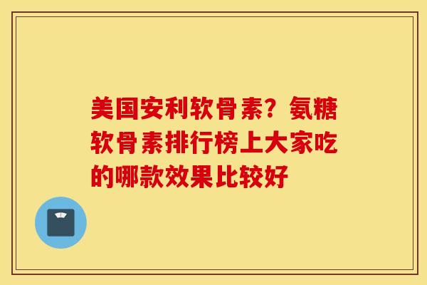 美国安利软骨素？氨糖软骨素排行榜上大家吃的哪款效果比较好