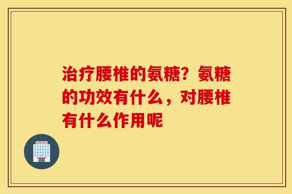 治疗腰椎的氨糖？氨糖的功效有什么，对腰椎有什么作用呢
