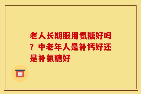 老人长期服用氨糖好吗？中老年人是补钙好还是补氨糖好