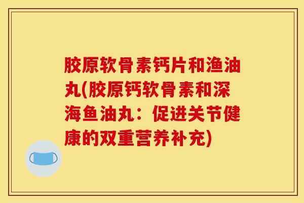 胶原软骨素钙片和渔油丸(胶原钙软骨素和深海鱼油丸：促进关节健康的双重营养补充)