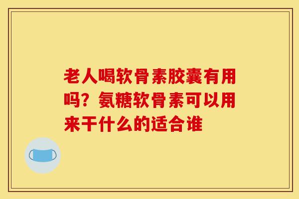 老人喝软骨素胶囊有用吗？氨糖软骨素可以用来干什么的适合谁