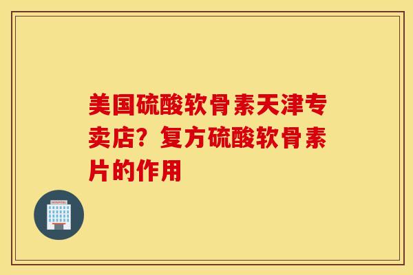 美国硫酸软骨素天津专卖店？复方硫酸软骨素片的作用