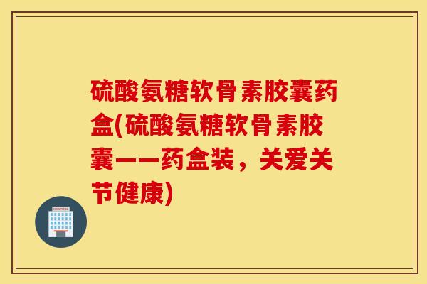 硫酸氨糖软骨素胶囊药盒(硫酸氨糖软骨素胶囊——药盒装，关爱关节健康)