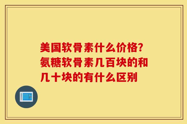 美国软骨素什么价格?氨糖软骨素几百块的和几十块的有什么区别 美国软骨素什么价格?氨糖软骨素几百块的和几十块的有什么区别