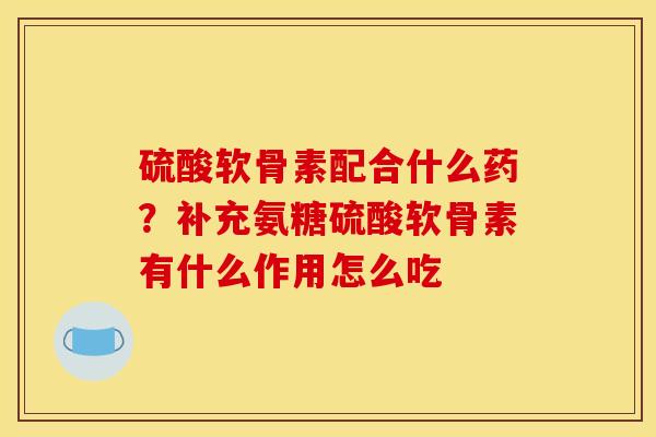 硫酸软骨素配合什么药？补充氨糖硫酸软骨素有什么作用怎么吃