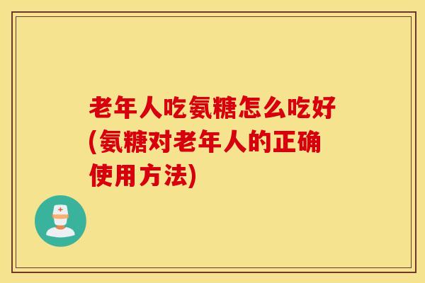 老年人吃氨糖怎么吃好(氨糖对老年人的正确使用方法)