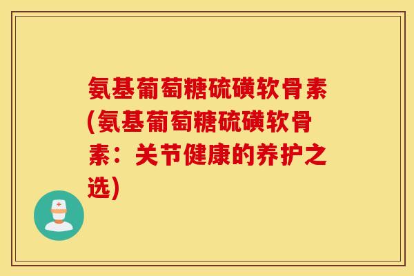 氨基葡萄糖硫磺软骨素(氨基葡萄糖硫磺软骨素：关节健康的养护之选)