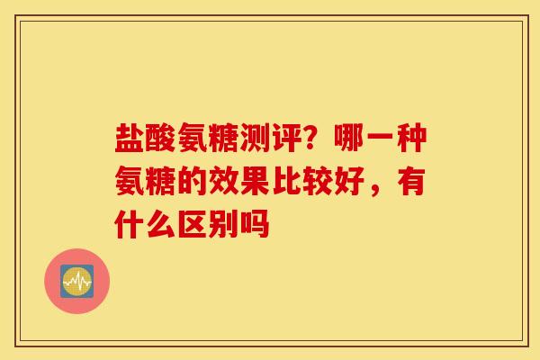 盐酸氨糖测评？哪一种氨糖的效果比较好，有什么区别吗