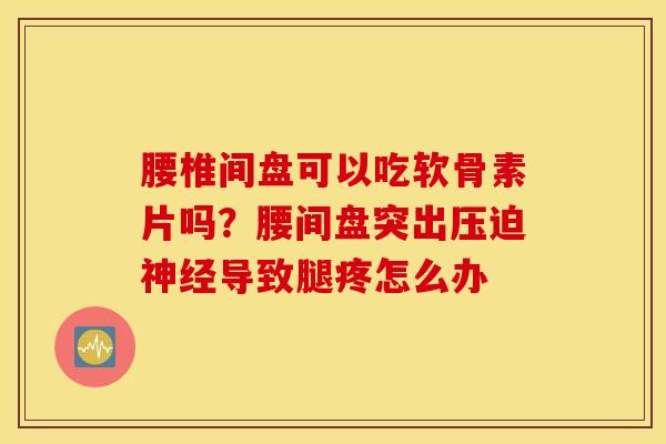 腰椎间盘可以吃软骨素片吗？腰间盘突出压迫神经导致腿疼怎么办