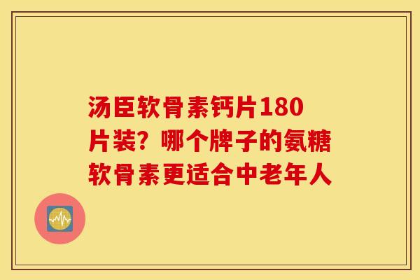 汤臣软骨素钙片180片装?哪个牌子的氨糖软骨素更适合中老年人 汤臣软骨素钙片180片装?哪个牌子的氨糖软骨素更适合中老年人