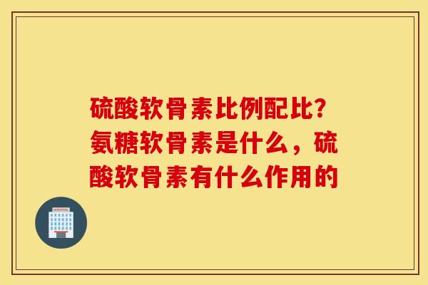 硫酸软骨素比例配比？氨糖软骨素是什么，硫酸软骨素有什么作用的