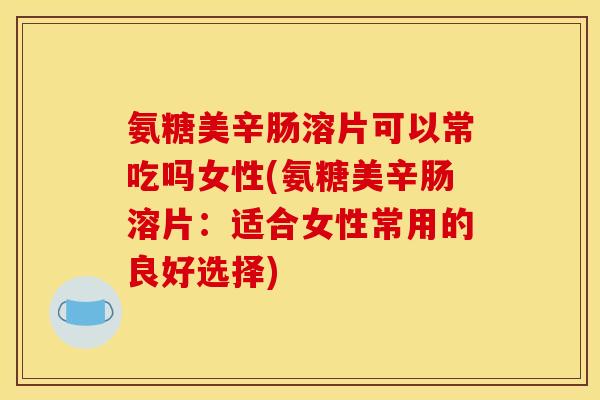 氨糖美辛肠溶片可以常吃吗女性(氨糖美辛肠溶片：适合女性常用的良好选择)