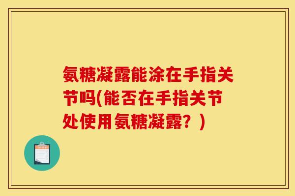 氨糖凝露能涂在手指关节吗(能否在手指关节处使用氨糖凝露？)