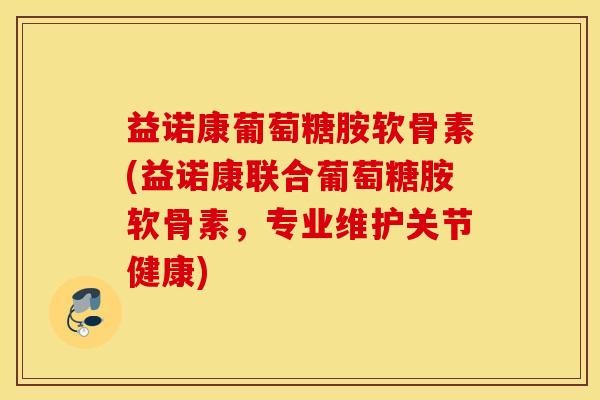 益诺康葡萄糖胺软骨素(益诺康联合葡萄糖胺软骨素，专业维护关节健康)