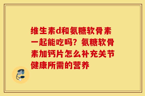 维生素d和氨糖软骨素一起能吃吗？氨糖软骨素加钙片怎么补充关节健康所需的营养