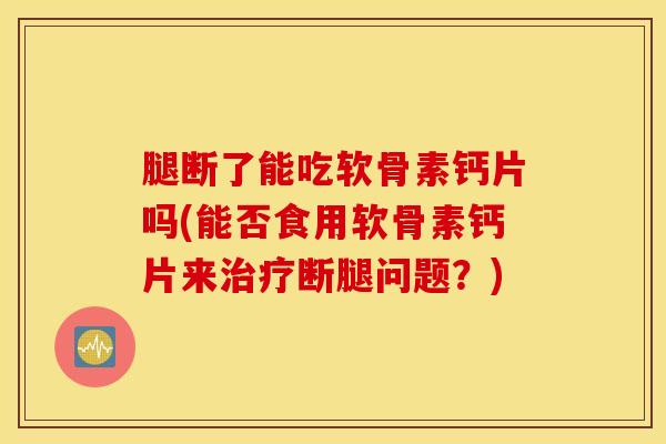 腿断了能吃软骨素钙片吗(能否食用软骨素钙片来治疗断腿问题？)