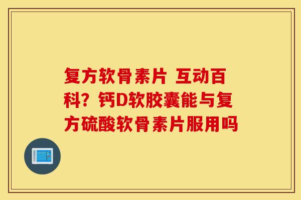 复方软骨素片 互动百科？钙D软胶囊能与复方硫酸软骨素片服用吗