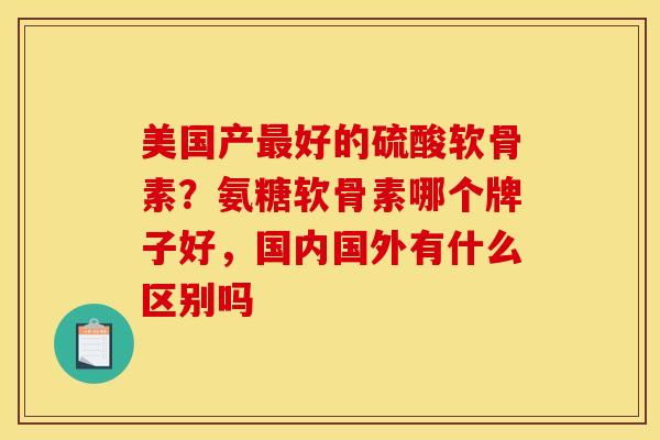 美国产最好的硫酸软骨素？氨糖软骨素哪个牌子好，国内国外有什么区别吗