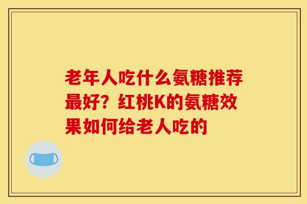 老年人吃什么氨糖推荐最好？红桃K的氨糖效果如何给老人吃的