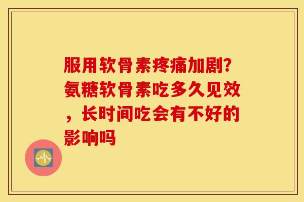 服用软骨素疼痛加剧？氨糖软骨素吃多久见效，长时间吃会有不好的影响吗