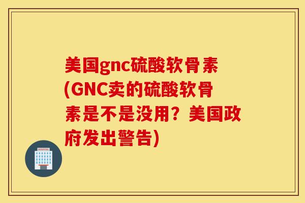 美国gnc硫酸软骨素(GNC卖的硫酸软骨素是不是没用？美国政府发出警告)