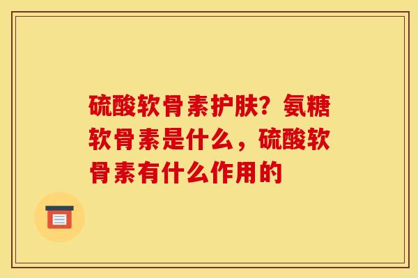 硫酸软骨素护肤？氨糖软骨素是什么，硫酸软骨素有什么作用的