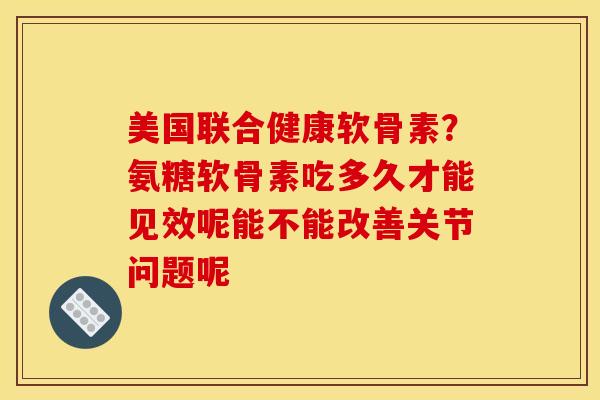 美国联合健康软骨素？氨糖软骨素吃多久才能见效呢能不能改善关节问题呢