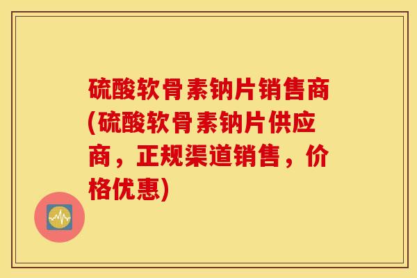 硫酸软骨素钠片销售商(硫酸软骨素钠片供应商，正规渠道销售，价格优惠)