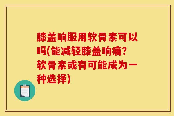 膝盖响服用软骨素可以吗(能减轻膝盖响痛？软骨素或有可能成为一种选择)