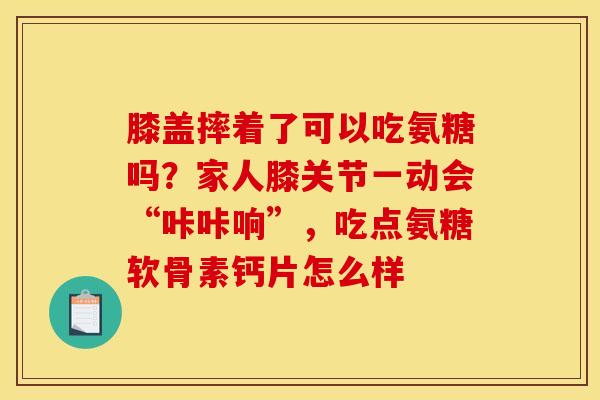 膝盖摔着了可以吃氨糖吗？家人膝关节一动会“咔咔响”，吃点氨糖软骨素钙片怎么样