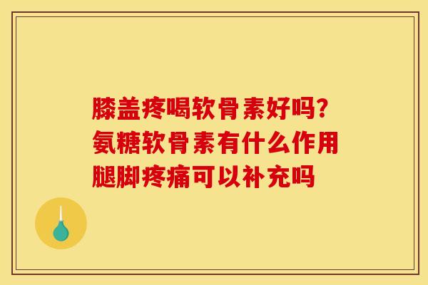 膝盖疼喝软骨素好吗?氨糖软骨素有什么作用腿脚疼痛可以补充吗 膝盖疼喝软骨素好吗?氨糖软骨素有什么作用腿脚疼痛可以补充吗