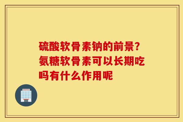 硫酸软骨素钠的前景？氨糖软骨素可以长期吃吗有什么作用呢