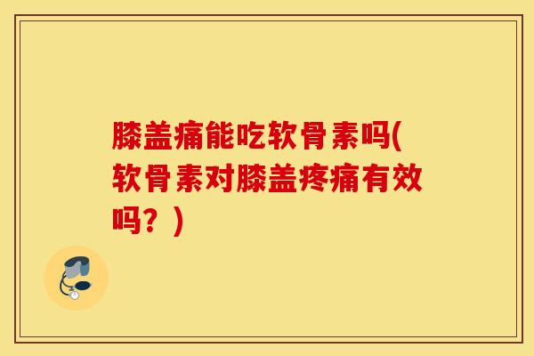 膝盖痛能吃软骨素吗(软骨素对膝盖疼痛有效吗？)