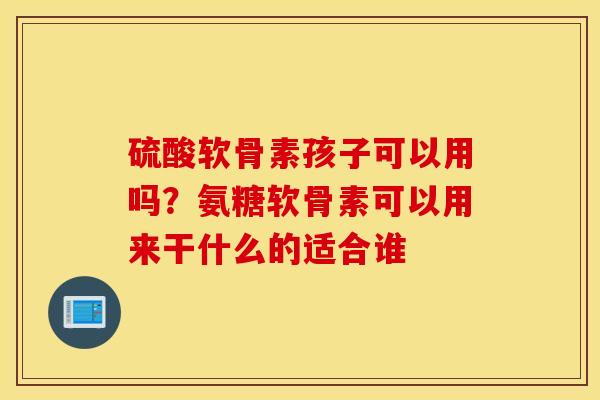 硫酸软骨素孩子可以用吗？氨糖软骨素可以用来干什么的适合谁
