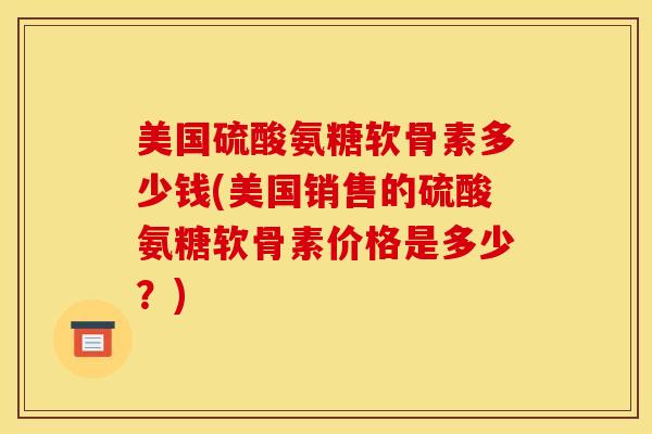 美国硫酸氨糖软骨素多少钱(美国销售的硫酸氨糖软骨素价格是多少？)