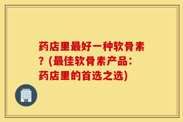 药店里最好一种软骨素？(最佳软骨素产品：药店里的首选之选)