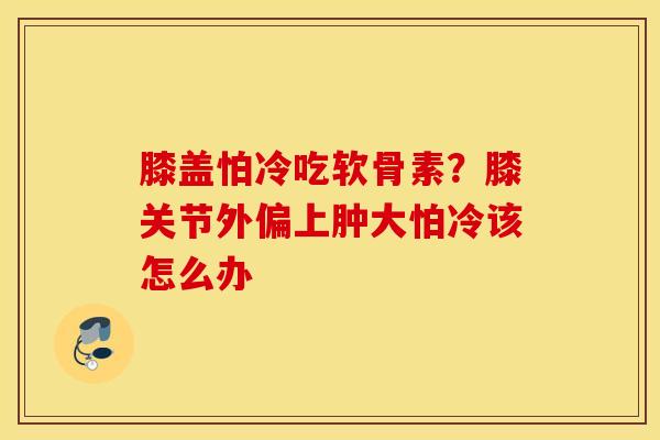 膝盖怕冷吃软骨素？膝关节外偏上肿大怕冷该怎么办