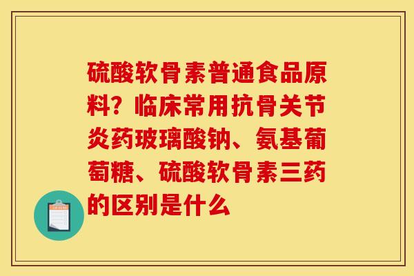 硫酸软骨素普通食品原料？临床常用抗骨关节炎药玻璃酸钠、氨基葡萄糖、硫酸软骨素三药的区别是什么