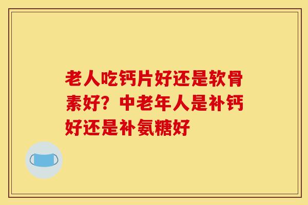 老人吃钙片好还是软骨素好？中老年人是补钙好还是补氨糖好