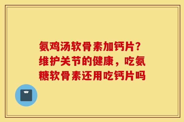 氨鸡汤软骨素加钙片？维护关节的健康，吃氨糖软骨素还用吃钙片吗