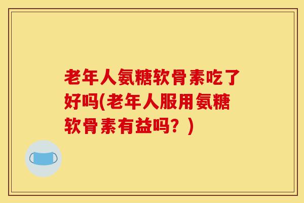 老年人氨糖软骨素吃了好吗(老年人服用氨糖软骨素有益吗?) 老年人氨糖软骨素吃了好吗(老年人服用氨糖软骨素有益吗?)