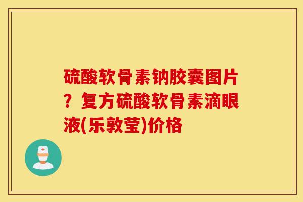 硫酸软骨素钠胶囊图片？复方硫酸软骨素滴眼液(乐敦莹)价格