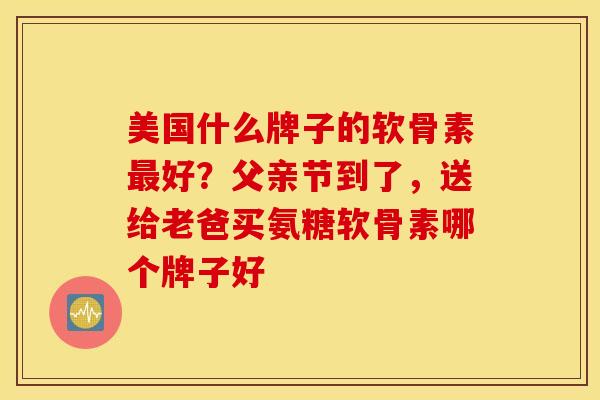 美国什么牌子的软骨素最好？父亲节到了，送给老爸买氨糖软骨素哪个牌子好