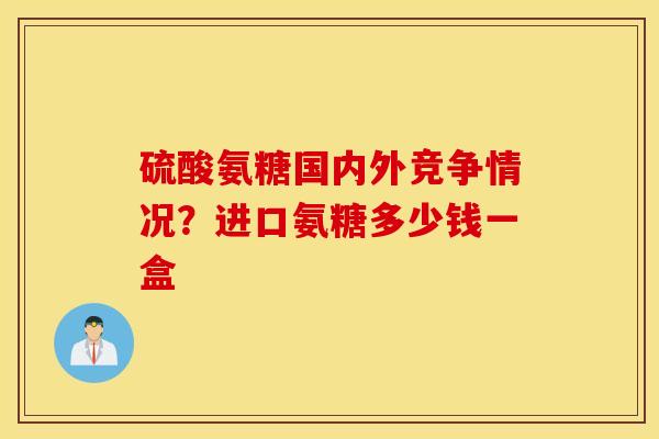 硫酸氨糖国内外竞争情况？进口氨糖多少钱一盒