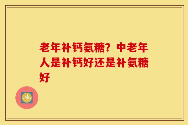 老年补钙氨糖？中老年人是补钙好还是补氨糖好