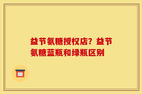 益节氨糖授权店？益节氨糖蓝瓶和绿瓶区别