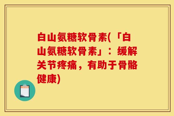 白山氨糖软骨素(「白山氨糖软骨素」：缓解关节疼痛，有助于骨骼健康)
